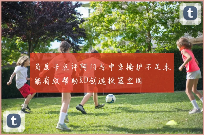 乌度卡点评阿门与申京掩护不足未能有效帮助KD创造投篮空间