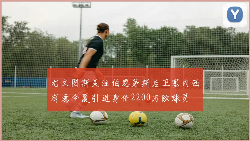 尤文图斯关注伯恩茅斯后卫塞内西有意今夏引进身价2200万欧球员