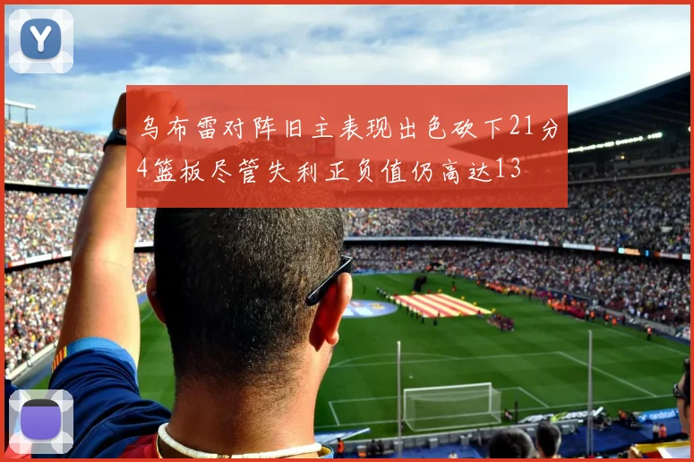 乌布雷对阵旧主表现出色砍下21分4篮板尽管失利正负值仍高达13