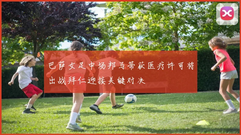 巴萨女足中场邦马蒂获医疗许可将出战拜仁迎接关键对决