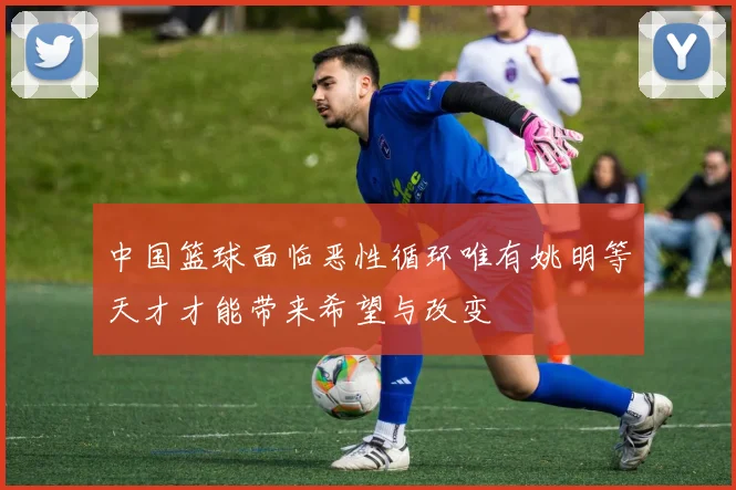 中国篮球面临恶性循环唯有姚明等天才才能带来希望与改变