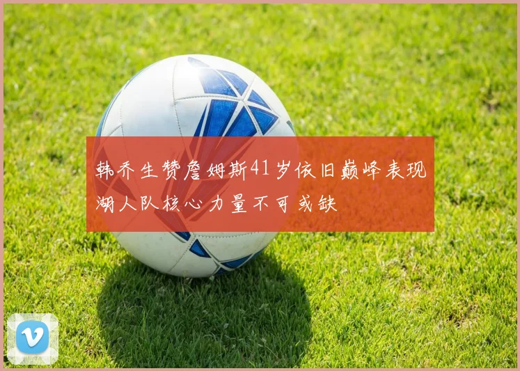 韩乔生赞詹姆斯41岁依旧巅峰表现湖人队核心力量不可或缺