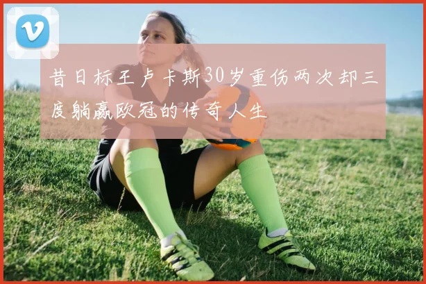 昔日标王卢卡斯30岁重伤两次却三度躺赢欧冠的传奇人生