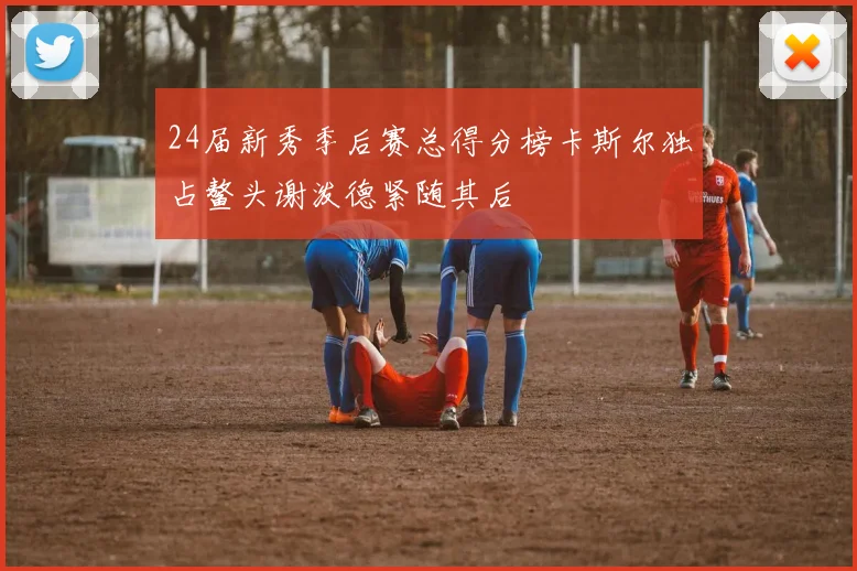 24届新秀季后赛总得分榜卡斯尔独占鳌头谢泼德紧随其后