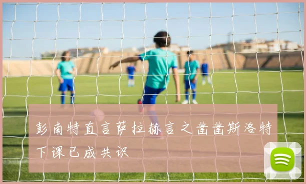 彭南特直言萨拉赫言之凿凿斯洛特下课已成共识