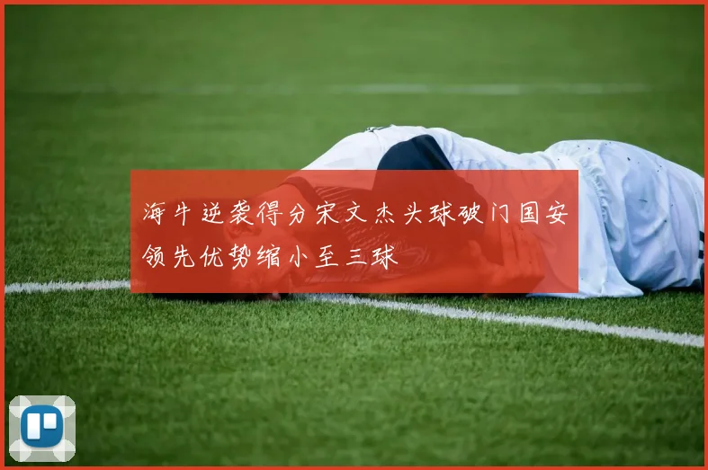 海牛逆袭得分宋文杰头球破门国安领先优势缩小至三球