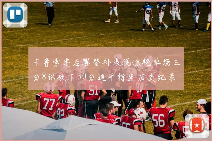 卡鲁索季后赛替补表现惊艳单场三分8记砍下30分追平特里历史纪录