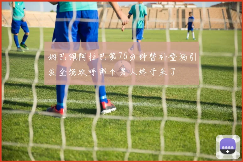 姆巴佩阿拉巴第76分钟替补登场引发全场欢呼那个男人终于来了