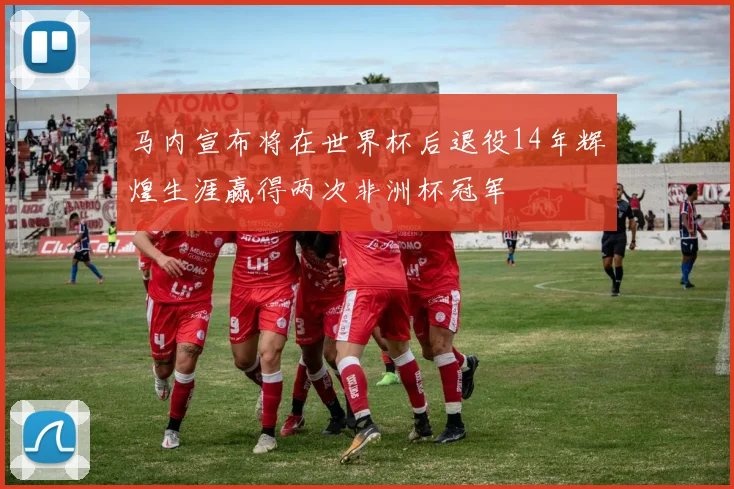 马内宣布将在世界杯后退役14年辉煌生涯赢得两次非洲杯冠军