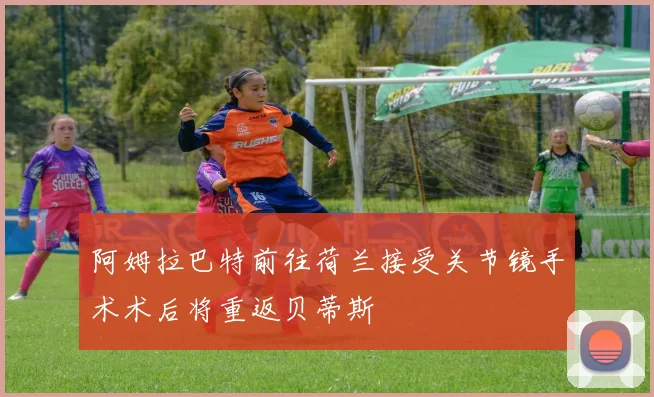 阿姆拉巴特前往荷兰接受关节镜手术术后将重返贝蒂斯