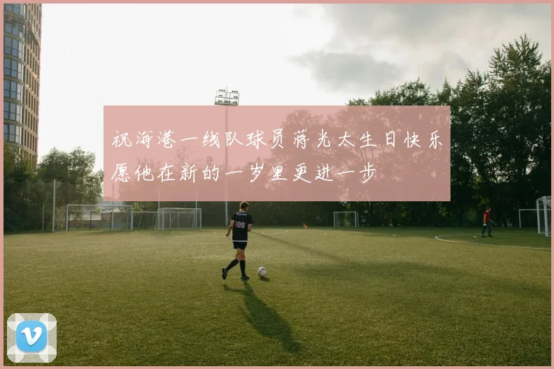 祝海港一线队球员蒋光太生日快乐愿他在新的一岁里更进一步