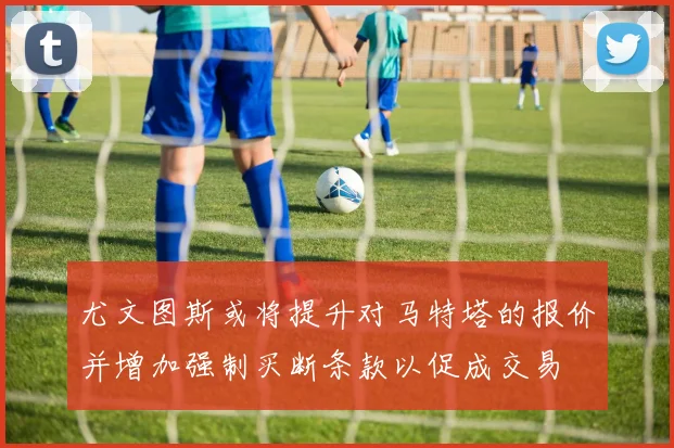 尤文图斯或将提升对马特塔的报价并增加强制买断条款以促成交易