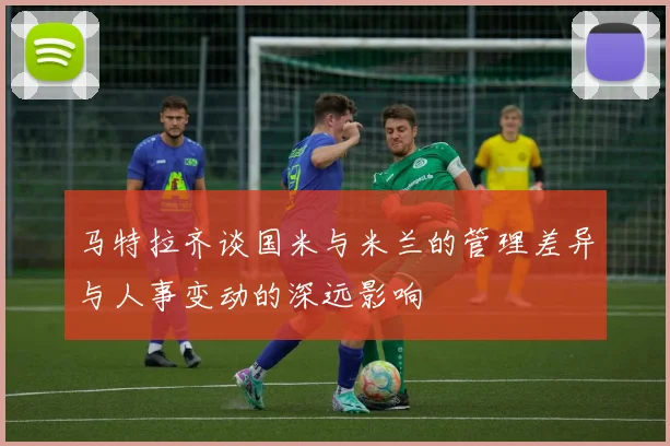 马特拉齐谈国米与米兰的管理差异与人事变动的深远影响