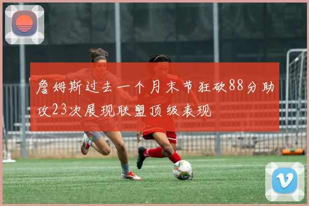 詹姆斯过去一个月末节狂砍88分助攻23次展现联盟顶级表现