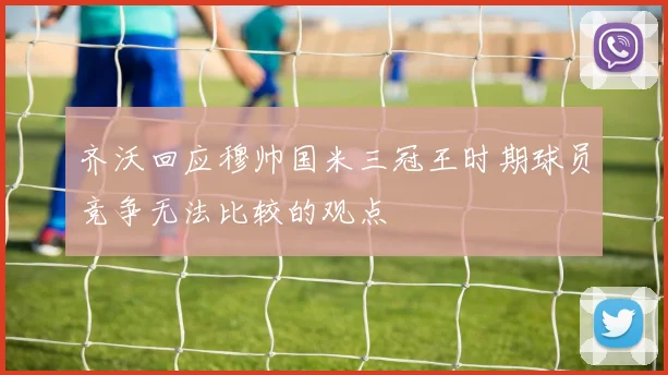 齐沃回应穆帅国米三冠王时期球员竞争无法比较的观点