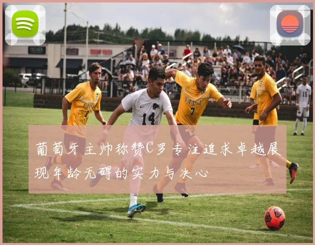 葡萄牙主帅称赞C罗专注追求卓越展现年龄无碍的实力与决心