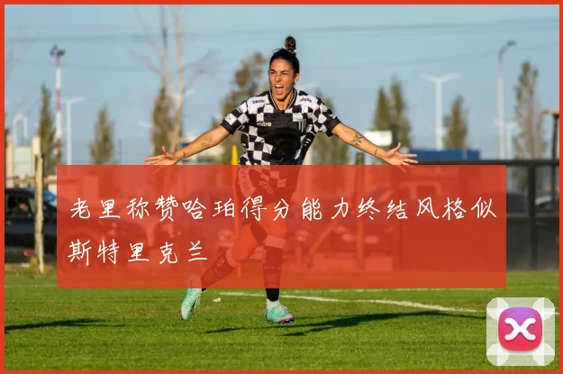 老里称赞哈珀得分能力终结风格似斯特里克兰