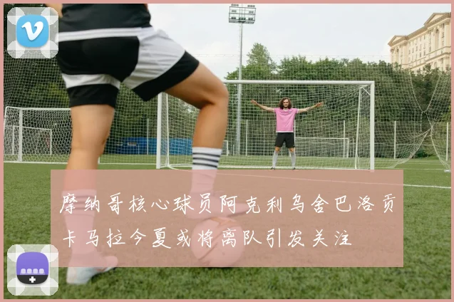 摩纳哥核心球员阿克利乌舍巴洛贡卡马拉今夏或将离队引发关注