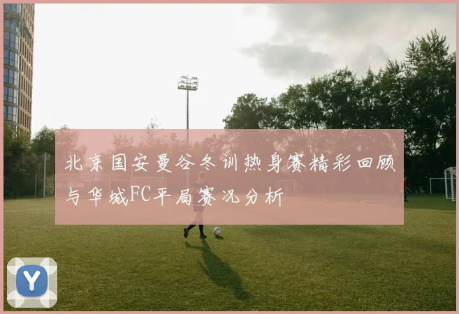 北京国安曼谷冬训热身赛精彩回顾与华城FC平局赛况分析