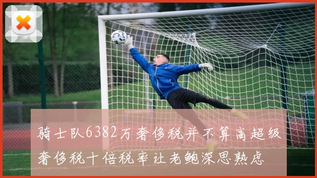 骑士队6382万奢侈税并不算高超级奢侈税十倍税率让老鲍深思熟虑