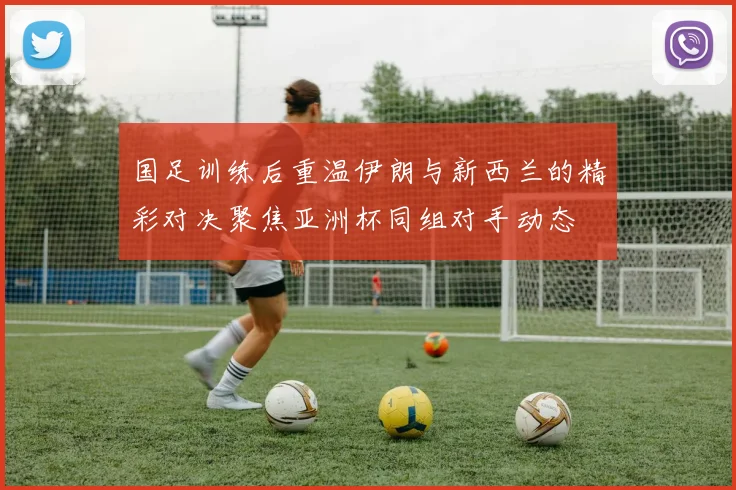 国足训练后重温伊朗与新西兰的精彩对决聚焦亚洲杯同组对手动态