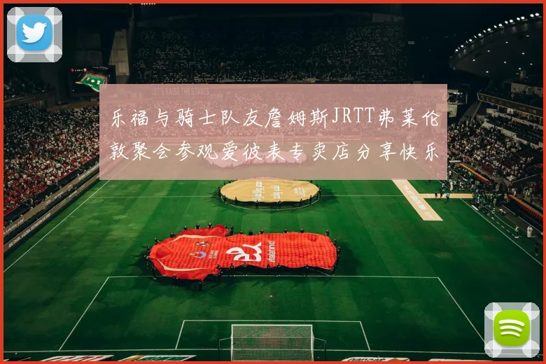 乐福与骑士队友詹姆斯JRTT弗莱伦敦聚会参观爱彼表专卖店分享快乐时光