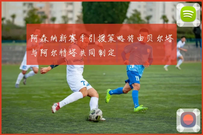 阿森纳新赛季引援策略将由贝尔塔与阿尔特塔共同制定