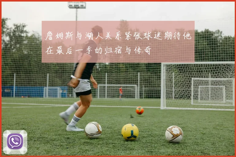 詹姆斯与湖人关系紧张球迷期待他在最后一季的归宿与传奇
