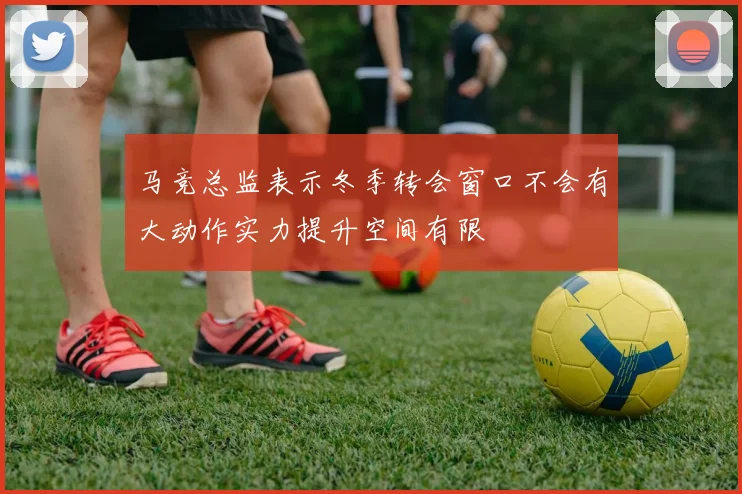 马竞总监表示冬季转会窗口不会有大动作实力提升空间有限