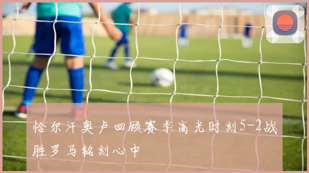 恰尔汗奥卢回顾赛季高光时刻5-2战胜罗马铭刻心中