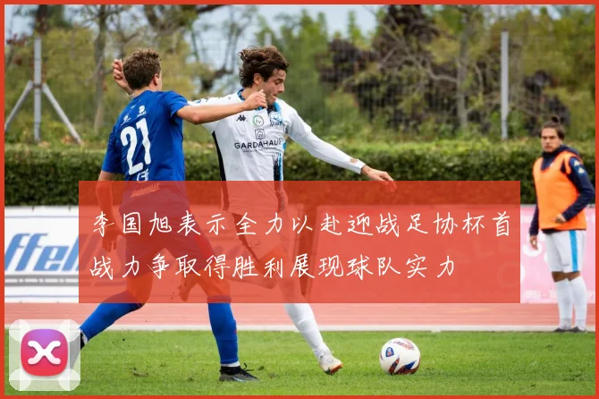 李国旭表示全力以赴迎战足协杯首战力争取得胜利展现球队实力