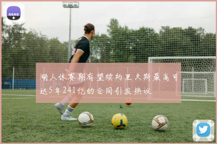 湖人休赛期有望续约里夫斯最高可达5年241亿的合同引发热议