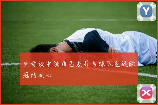 里奇谈中场角色差异与球队重返欧冠的决心
