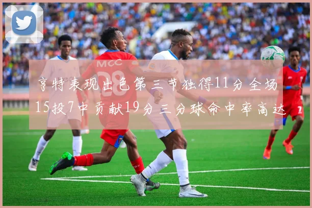 亨特表现出色第三节独得11分全场15投7中贡献19分三分球命中率高达375