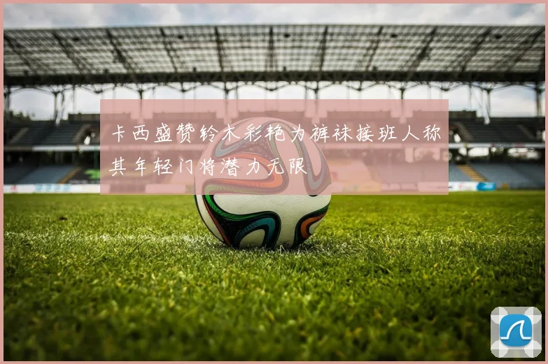 卡西盛赞铃木彩艳为裤袜接班人称其年轻门将潜力无限